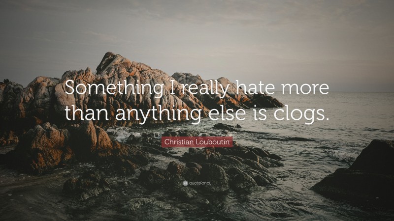 Christian Louboutin Quote: “Something I really hate more than anything else is clogs.”