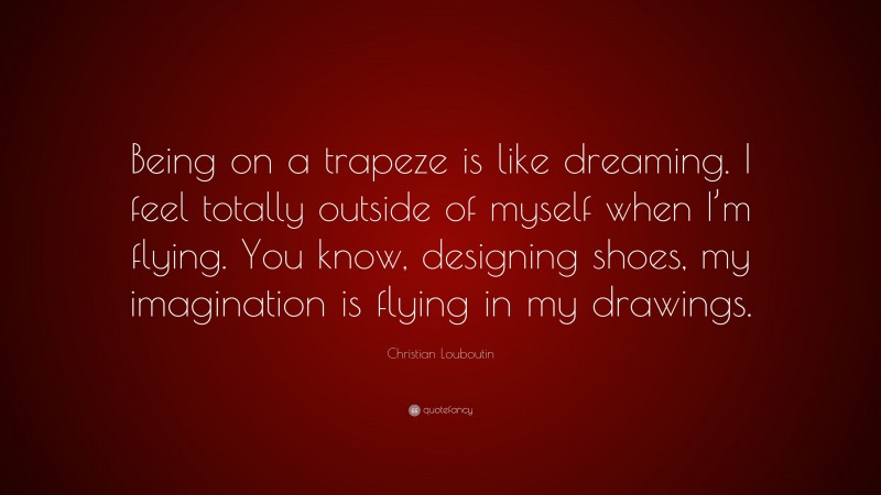 Christian Louboutin Quote: “Being on a trapeze is like dreaming. I feel totally outside of myself when I’m flying. You know, designing shoes, my imagination is flying in my drawings.”