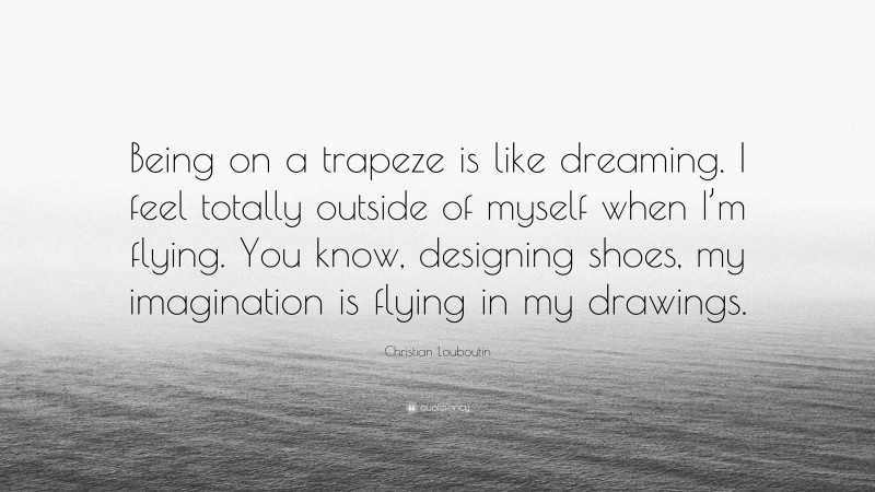 Christian Louboutin Quote: “Being on a trapeze is like dreaming. I feel totally outside of myself when I’m flying. You know, designing shoes, my imagination is flying in my drawings.”