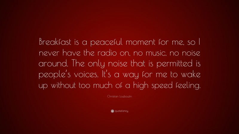 Christian Louboutin Quote: “Breakfast is a peaceful moment for me, so I never have the radio on, no music, no noise around. The only noise that is permitted is people’s voices. It’s a way for me to wake up without too much of a high speed feeling.”