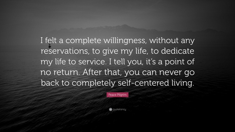 Peace Pilgrim Quote: “I felt a complete willingness, without any reservations, to give my life, to dedicate my life to service. I tell you, it’s a point of no return. After that, you can never go back to completely self-centered living.”