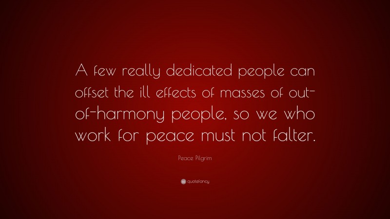 Peace Pilgrim Quote: “A few really dedicated people can offset the ill effects of masses of out-of-harmony people, so we who work for peace must not falter.”