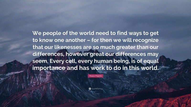 Peace Pilgrim Quote: “We people of the world need to find ways to get to know one another – for then we will recognize that our likenesses are so much greater than our differences, however great our differences may seem. Every cell, every human being, is of equal importance and has work to do in this world.”