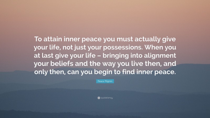 Peace Pilgrim Quote: “To attain inner peace you must actually give your life, not just your possessions. When you at last give your life – bringing into alignment your beliefs and the way you live then, and only then, can you begin to find inner peace.”