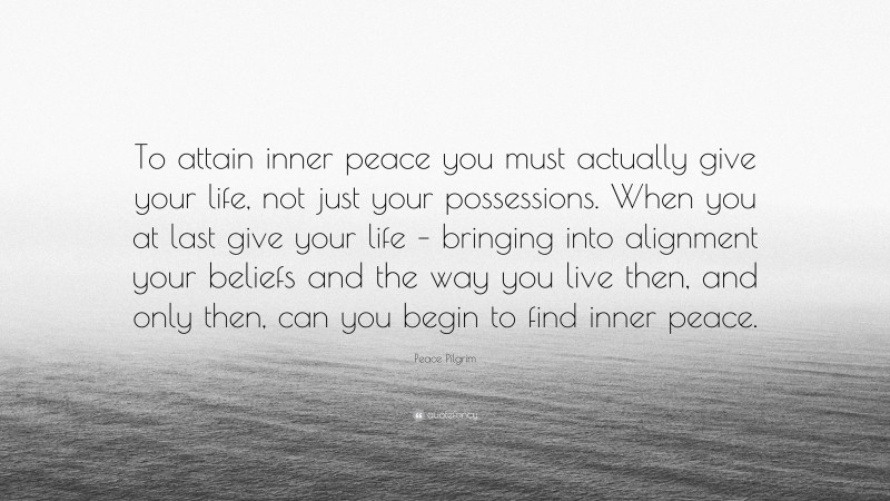 Peace Pilgrim Quote: “To attain inner peace you must actually give your life, not just your possessions. When you at last give your life – bringing into alignment your beliefs and the way you live then, and only then, can you begin to find inner peace.”