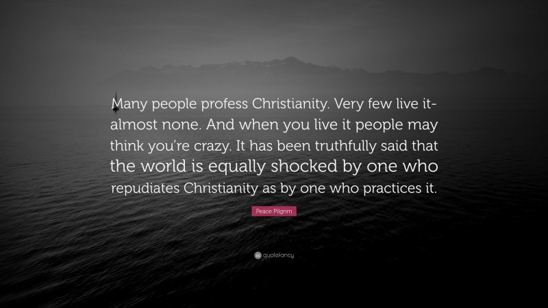 Peace Pilgrim Quote: “Many people profess Christianity. Very few live it-almost none. And when you live it people may think you’re crazy. It has been truthfully said that the world is equally shocked by one who repudiates Christianity as by one who practices it.”