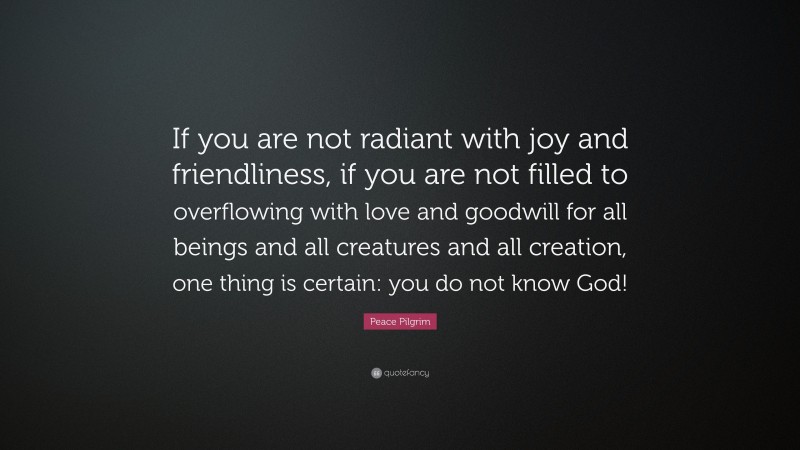 Peace Pilgrim Quote: “If you are not radiant with joy and friendliness, if you are not filled to overflowing with love and goodwill for all beings and all creatures and all creation, one thing is certain: you do not know God!”