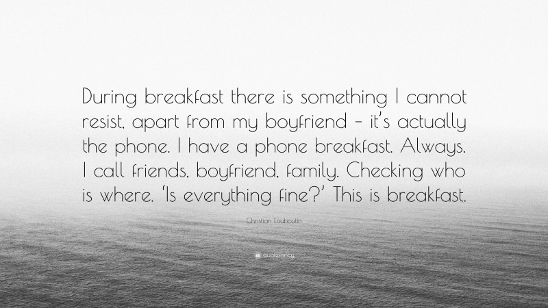 Christian Louboutin Quote: “During breakfast there is something I cannot resist, apart from my boyfriend – it’s actually the phone. I have a phone breakfast. Always. I call friends, boyfriend, family. Checking who is where. ‘Is everything fine?’ This is breakfast.”