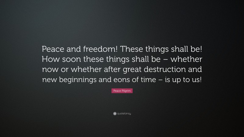 Peace Pilgrim Quote: “Peace and freedom! These things shall be! How soon these things shall be – whether now or whether after great destruction and new beginnings and eons of time – is up to us!”