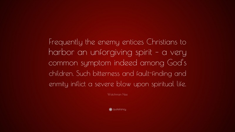 Watchman Nee Quote: “Frequently the enemy entices Christians to harbor an unforgiving spirit – a very common symptom indeed among God’s children. Such bitterness and fault-finding and enmity inflict a severe blow upon spiritual life.”