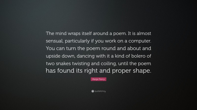 Marge Piercy Quote: “The mind wraps itself around a poem. It is almost sensual, particularly if you work on a computer. You can turn the poem round and about and upside down, dancing with it a kind of bolero of two snakes twisting and coiling, until the poem has found its right and proper shape.”