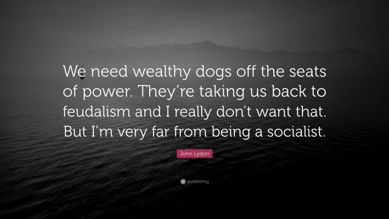 John Lydon Quote: “We need wealthy dogs off the seats of power. They’re taking us back to feudalism and I really don’t want that. But I’m very far from being a socialist.”