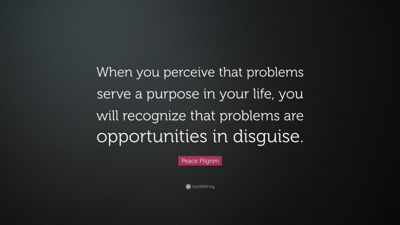 Peace Pilgrim Quote: “When you perceive that problems serve a purpose in your life, you will recognize that problems are opportunities in disguise.”