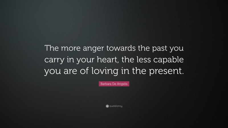 Barbara De Angelis Quote: “The more anger towards the past you carry in your heart, the less capable you are of loving in the present.”