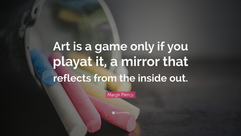 Marge Piercy Quote: “Art is a game only if you playat it, a mirror that reflects from the inside out.”
