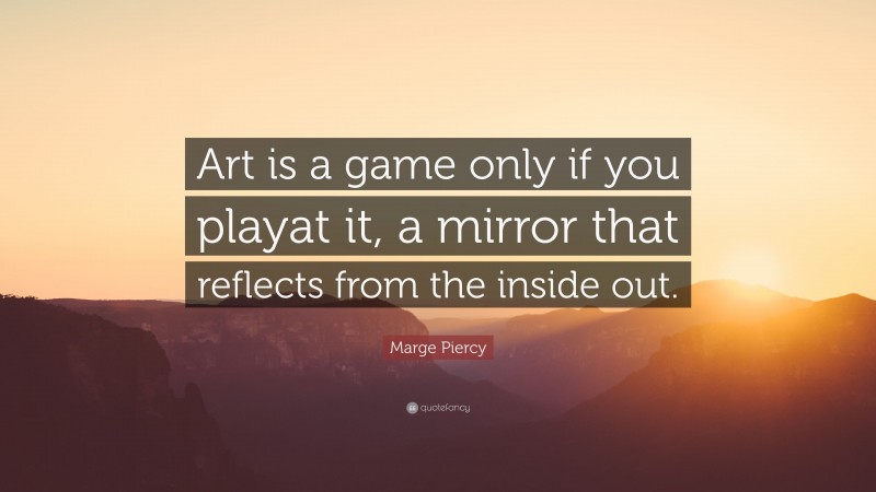 Marge Piercy Quote: “Art is a game only if you playat it, a mirror that reflects from the inside out.”