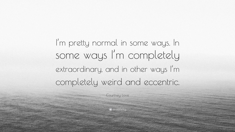 Courtney Love Quote: “I’m pretty normal in some ways. In some ways I’m completely extraordinary, and in other ways I’m completely weird and eccentric.”