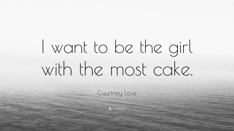 Courtney Love Quote: “I want to be the girl with the most cake.”
