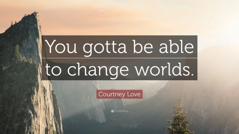 Courtney Love Quote: “You gotta be able to change worlds.”