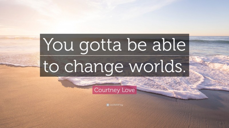 Courtney Love Quote: “You gotta be able to change worlds.”