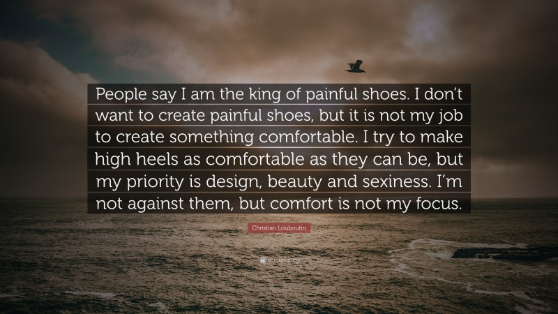 Christian Louboutin Quote: “People say I am the king of painful shoes. I don’t want to create painful shoes, but it is not my job to create something comfortable. I try to make high heels as comfortable as they can be, but my priority is design, beauty and sexiness. I’m not against them, but comfort is not my focus.”
