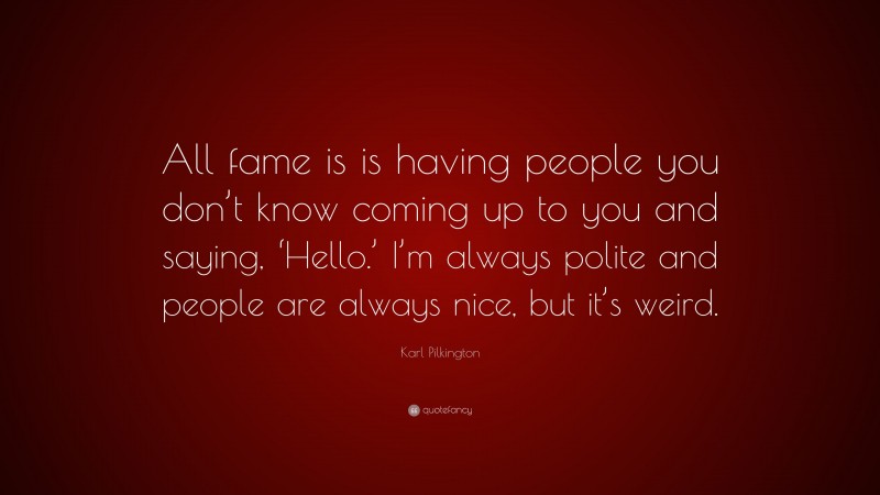 Karl Pilkington Quote: “All fame is is having people you don’t know coming up to you and saying, ‘Hello.’ I’m always polite and people are always nice, but it’s weird.”