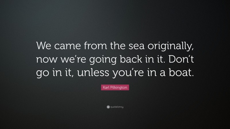 Karl Pilkington Quote: “We came from the sea originally, now we’re going back in it. Don’t go in it, unless you’re in a boat.”
