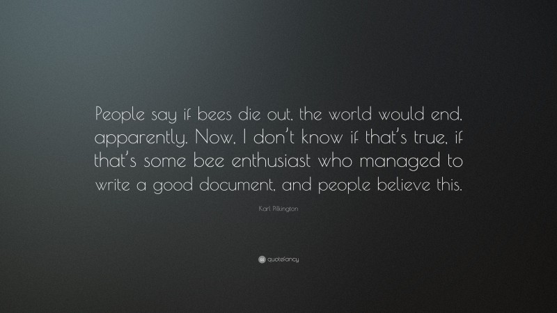 Karl Pilkington Quote: “People say if bees die out, the world would end, apparently. Now, I don’t know if that’s true, if that’s some bee enthusiast who managed to write a good document, and people believe this.”