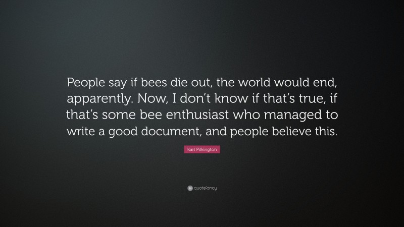 Karl Pilkington Quote: “People say if bees die out, the world would end, apparently. Now, I don’t know if that’s true, if that’s some bee enthusiast who managed to write a good document, and people believe this.”