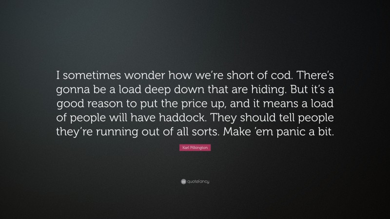 Karl Pilkington Quote: “I sometimes wonder how we’re short of cod. There’s gonna be a load deep down that are hiding. But it’s a good reason to put the price up, and it means a load of people will have haddock. They should tell people they’re running out of all sorts. Make ’em panic a bit.”