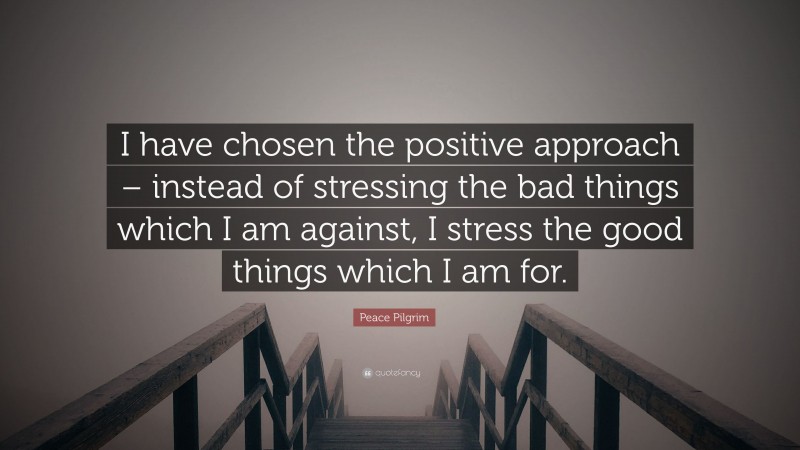Peace Pilgrim Quote: “I have chosen the positive approach – instead of stressing the bad things which I am against, I stress the good things which I am for.”