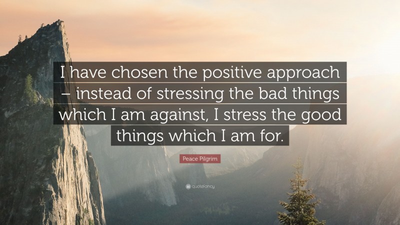 Peace Pilgrim Quote: “I have chosen the positive approach – instead of stressing the bad things which I am against, I stress the good things which I am for.”