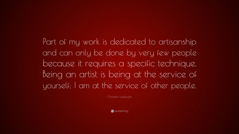 Christian Louboutin Quote: “Part of my work is dedicated to artisanship and can only be done by very few people because it requires a specific technique. Being an artist is being at the service of yourself; I am at the service of other people.”