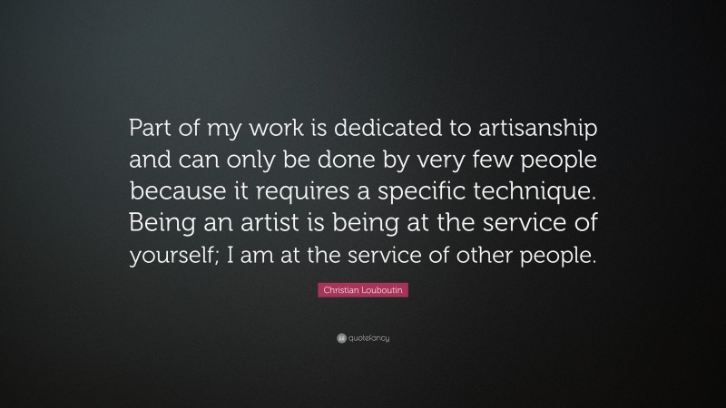 Christian Louboutin Quote: “Part of my work is dedicated to artisanship and can only be done by very few people because it requires a specific technique. Being an artist is being at the service of yourself; I am at the service of other people.”