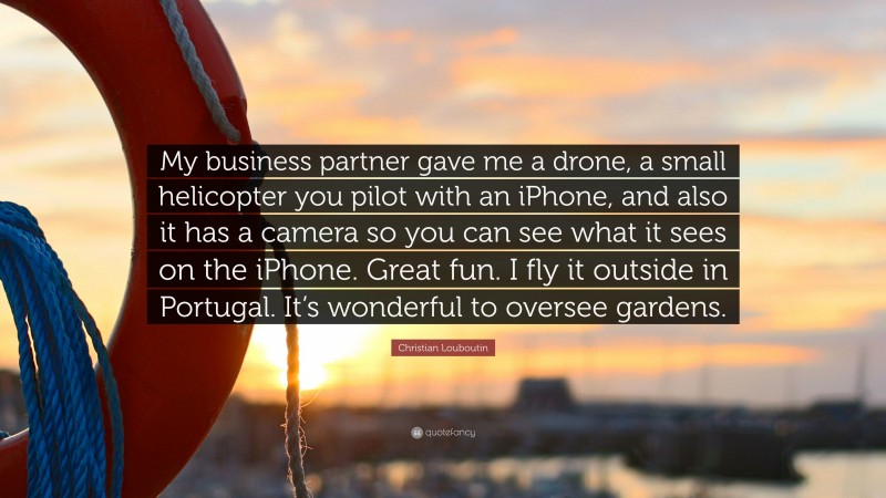 Christian Louboutin Quote: “My business partner gave me a drone, a small helicopter you pilot with an iPhone, and also it has a camera so you can see what it sees on the iPhone. Great fun. I fly it outside in Portugal. It’s wonderful to oversee gardens.”