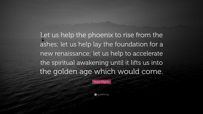 Peace Pilgrim Quote: “Let us help the phoenix to rise from the ashes; let us help lay the foundation for a new renaissance; let us help to accelerate the spiritual awakening until it lifts us into the golden age which would come.”