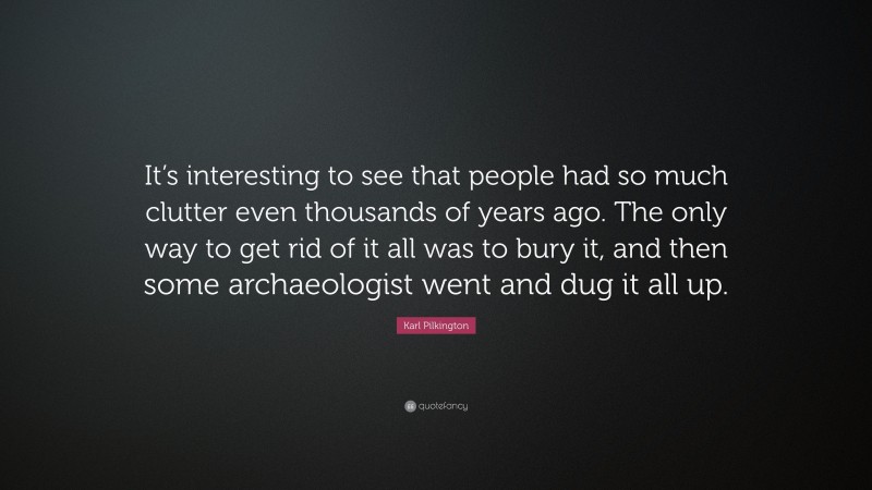 Karl Pilkington Quote: “It’s interesting to see that people had so much clutter even thousands of years ago. The only way to get rid of it all was to bury it, and then some archaeologist went and dug it all up.”