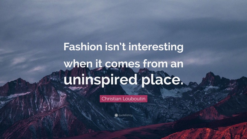Christian Louboutin Quote: “Fashion isn’t interesting when it comes from an uninspired place.”