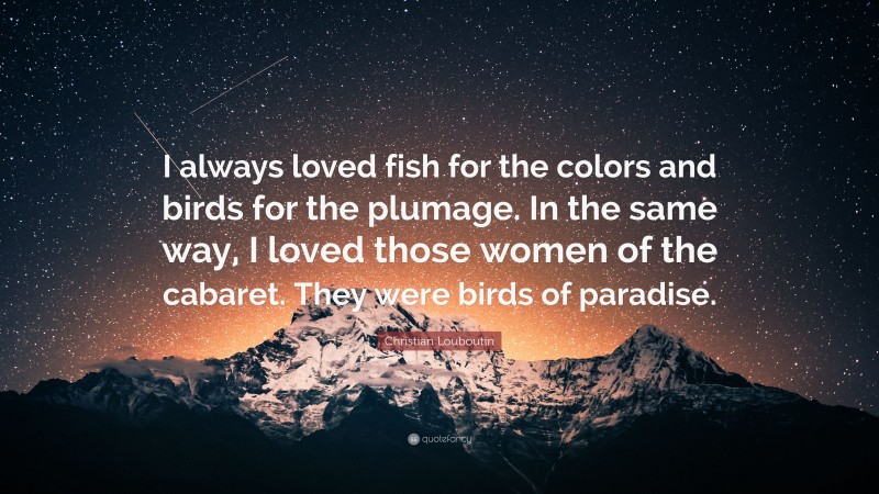 Christian Louboutin Quote: “I always loved fish for the colors and birds for the plumage. In the same way, I loved those women of the cabaret. They were birds of paradise.”