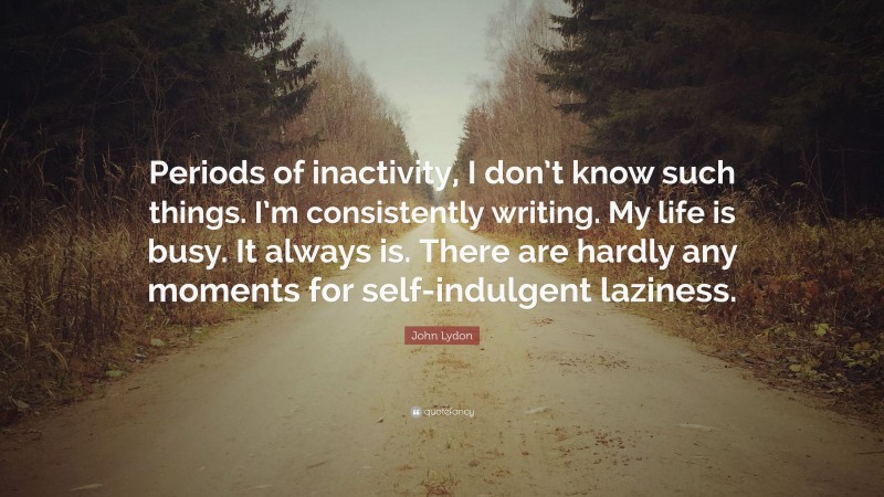 John Lydon Quote: “Periods of inactivity, I don’t know such things. I’m consistently writing. My life is busy. It always is. There are hardly any moments for self-indulgent laziness.”