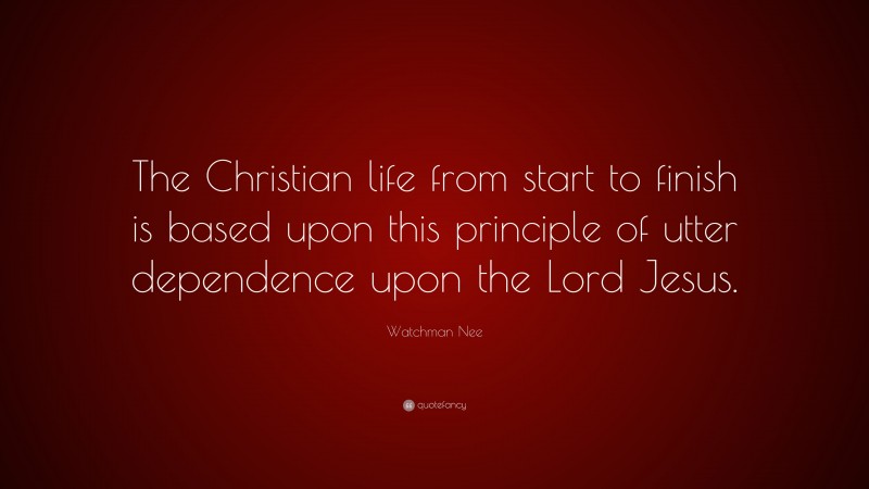 Watchman Nee Quote: “The Christian life from start to finish is based upon this principle of utter dependence upon the Lord Jesus.”
