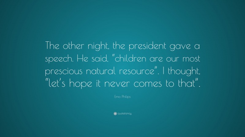 Emo Philips Quote: “The other night, the president gave a speech. He said, “children are our most prescious natural resource”. I thought, “let’s hope it never comes to that”.”