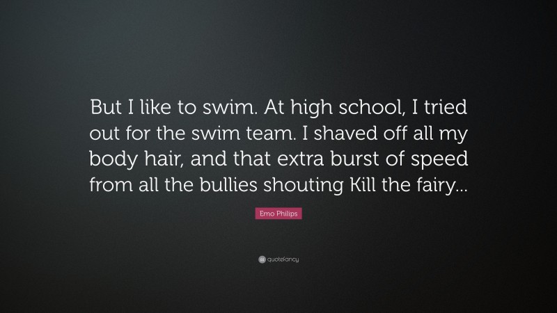 Emo Philips Quote: “But I like to swim. At high school, I tried out for the swim team. I shaved off all my body hair, and that extra burst of speed from all the bullies shouting Kill the fairy...”