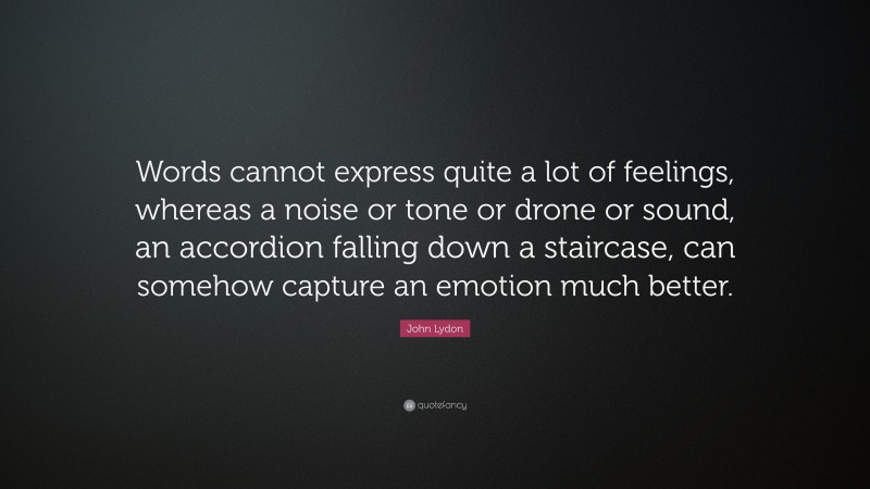 John Lydon Quote: “Words cannot express quite a lot of feelings, whereas a noise or tone or drone or sound, an accordion falling down a staircase, can somehow capture an emotion much better.”