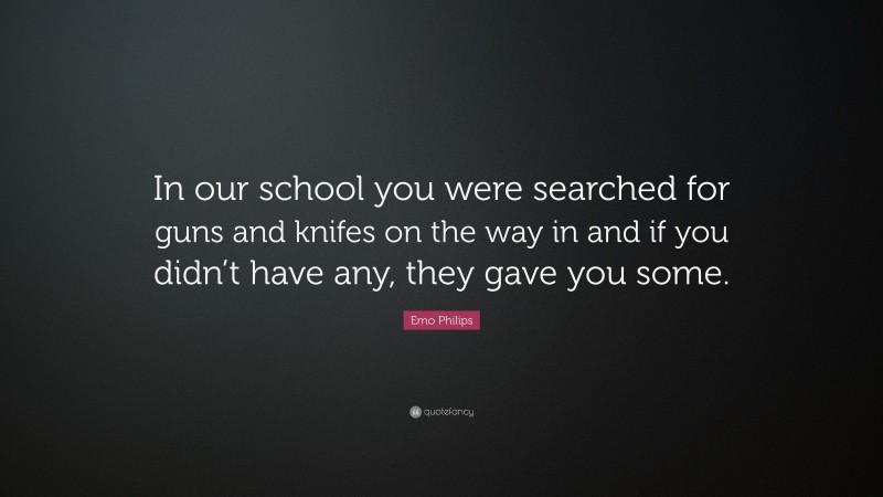 Emo Philips Quote: “In our school you were searched for guns and knifes on the way in and if you didn’t have any, they gave you some.”