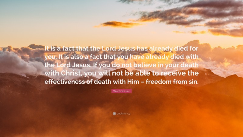 Watchman Nee Quote: “It is a fact that the Lord Jesus has already died for you. It is also a fact that you have already died with the Lord Jesus. If you do not believe in your death with Christ, you will not be able to receive the effectiveness of death with Him – freedom from sin.”