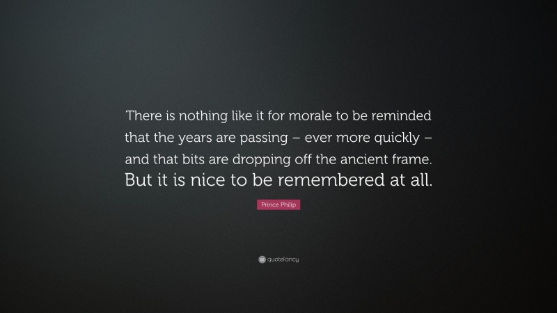 Prince Philip Quote: “There is nothing like it for morale to be reminded that the years are passing – ever more quickly – and that bits are dropping off the ancient frame. But it is nice to be remembered at all.”