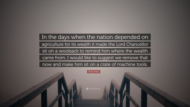 Prince Philip Quote: “In the days when the nation depended on agriculture for its wealth it made the Lord Chancellor sit on a woolsack to remind him where the wealth came from. I would like to suggest we remove that now and make him sit on a crate of machine tools.”