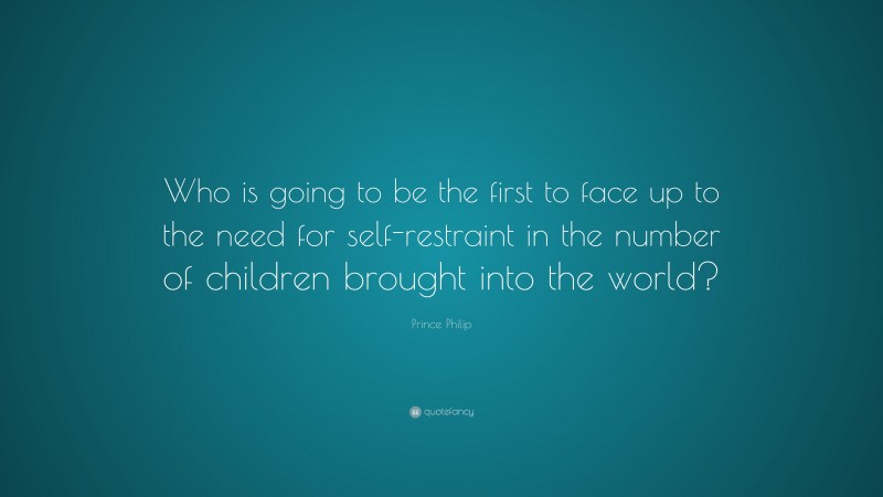 Prince Philip Quote: “Who is going to be the first to face up to the need for self-restraint in the number of children brought into the world?”
