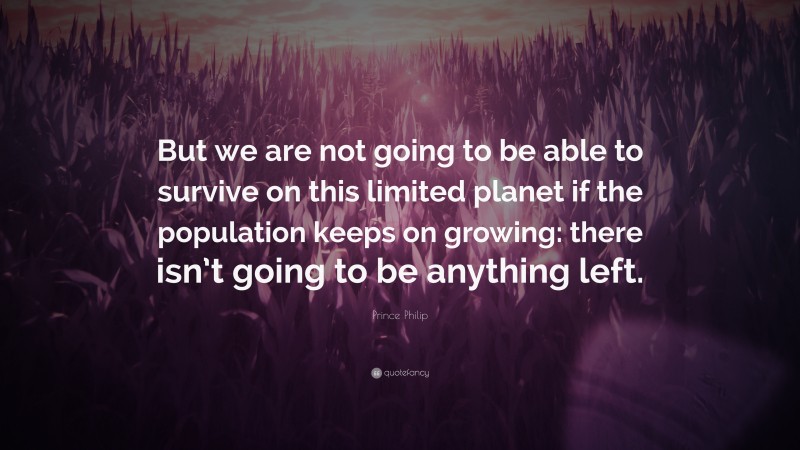 Prince Philip Quote: “But we are not going to be able to survive on this limited planet if the population keeps on growing: there isn’t going to be anything left.”